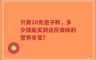 只需10克孢子粉，多少钱能买到这份美味的营养享受？