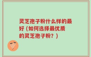 灵芝孢子粉什么样的最好 (如何选择最优质的灵芝孢子粉？)