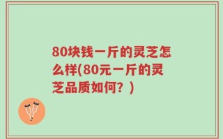 80块钱一斤的灵芝怎么样(80元一斤的灵芝品质如何？)
