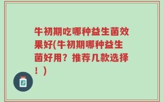 牛初期吃哪种益生菌效果好(牛初期哪种益生菌好用？推荐几款选择！)