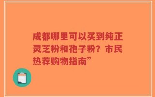 成都哪里可以买到纯正灵芝粉和孢子粉？市民热荐购物指南”