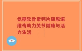 氨糖软骨素钙片康恩诺维奇助力关节健康与活力生活