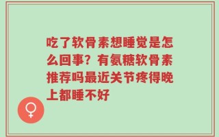 吃了软骨素想睡觉是怎么回事？有氨糖软骨素推荐吗最近关节疼得晚上都睡不好