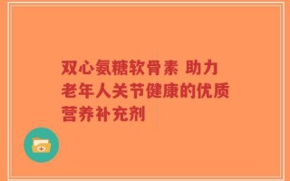 双心氨糖软骨素 助力老年人关节健康的优质营养补充剂