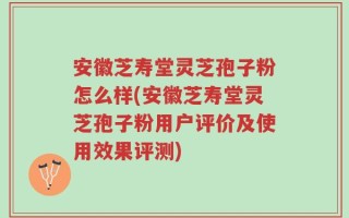 安徽芝寿堂灵芝孢子粉怎么样(安徽芝寿堂灵芝孢子粉用户评价及使用效果评测)