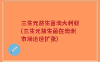三生元益生菌澳大利亚(三生元益生菌在澳洲市场迅速扩张)