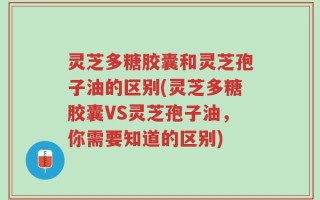 灵芝多糖胶囊和灵芝孢子油的区别(灵芝多糖胶囊VS灵芝孢子油，你需要知道的区别)