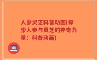 人参灵芝科普动画(探索人参与灵芝的神奇力量：科普动画)