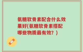 氨糖软骨素配合什么效果好(氨糖软骨素搭配哪些物质最有效？)
