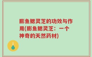 膨鱼鳃灵芝的功效与作用(膨鱼鳃灵芝：一个神奇的天然药材)