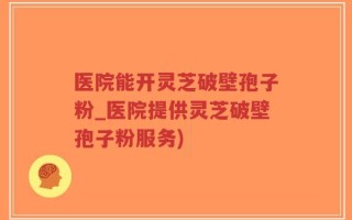 医院能开灵芝破壁孢子粉_医院提供灵芝破壁孢子粉服务)