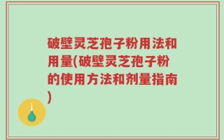 破壁灵芝孢子粉用法和用量(破壁灵芝孢子粉的使用方法和剂量指南)