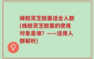蜂胶灵芝胶囊适合人群(蜂胶灵芝胶囊的使用对象是谁？——适用人群解析)