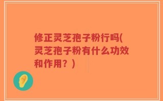 修正灵芝孢子粉行吗(灵芝孢子粉有什么功效和作用？)