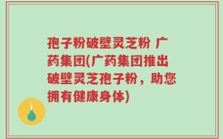 孢子粉破壁灵芝粉 广药集团(广药集团推出破壁灵芝孢子粉，助您拥有健康身体)