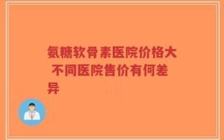 氨糖软骨素医院价格大 不同医院售价有何差异