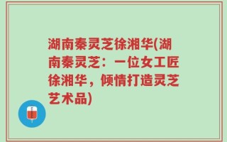湖南秦灵芝徐湘华(湖南秦灵芝：一位女工匠徐湘华，倾情打造灵芝艺术品)