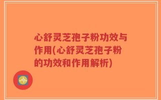 心舒灵芝孢子粉功效与作用(心舒灵芝孢子粉的功效和作用解析)