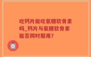 吃钙片能吃氨糖软骨素吗_钙片与氨糖软骨素能否同时服用？