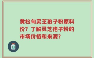 黄松甸灵芝孢子粉原料价？了解灵芝孢子粉的市场价格和来源？