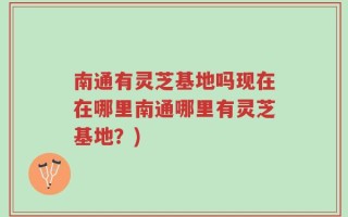 南通有灵芝基地吗现在在哪里南通哪里有灵芝基地？)