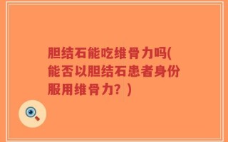 胆结石能吃维骨力吗(能否以胆结石患者身份服用维骨力？)