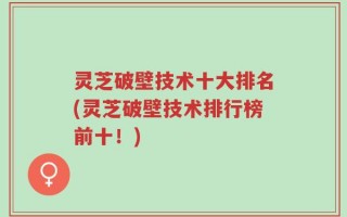灵芝破壁技术十大排名(灵芝破壁技术排行榜前十！)
