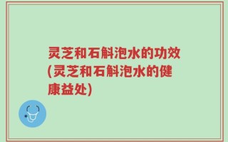 灵芝和石斛泡水的功效(灵芝和石斛泡水的健康益处)