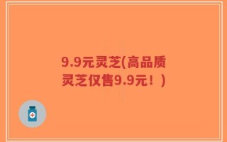 9.9元灵芝(高品质灵芝仅售9.9元！)