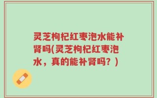 灵芝枸杞红枣泡水能补肾吗(灵芝枸杞红枣泡水，真的能补肾吗？)