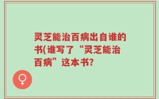 灵芝能治百病出自谁的书(谁写了“灵芝能治百病”这本书？