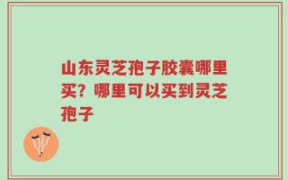 山东灵芝孢子胶囊哪里买？哪里可以买到灵芝孢子