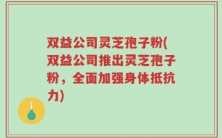 双益公司灵芝孢子粉(双益公司推出灵芝孢子粉，全面加强身体抵抗力)