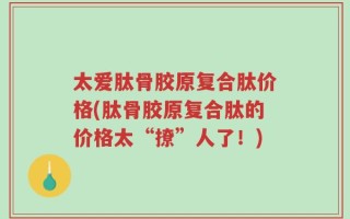 太爱肽骨胶原复合肽价格(肽骨胶原复合肽的价格太“撩”人了！)