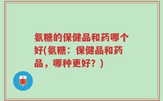 氨糖的保健品和药哪个好(氨糖：保健品和药品，哪种更好？)