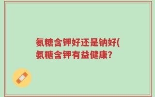 氨糖含钾好还是钠好(氨糖含钾有益健康？