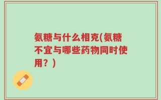 氨糖与什么相克(氨糖不宜与哪些药物同时使用？)