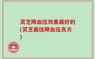 灵芝降血压效果最好的(灵芝最佳降血压良方)