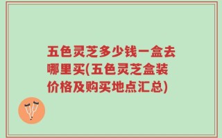 五色灵芝多少钱一盒去哪里买(五色灵芝盒装价格及购买地点汇总)