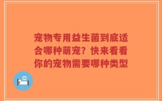 宠物专用益生菌到底适合哪种萌宠？快来看看你的宠物需要哪种类型