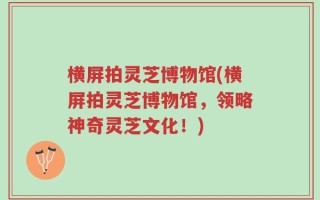 横屏拍灵芝博物馆(横屏拍灵芝博物馆，领略神奇灵芝文化！)