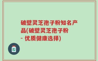 破壁灵芝孢子粉知名产品(破壁灵芝孢子粉 - 优质健康选择)
