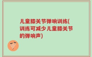 儿童膝关节弹响训练(训练可减少儿童膝关节的弹响声)