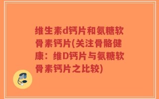 维生素d钙片和氨糖软骨素钙片(关注骨骼健康：维D钙片与氨糖软骨素钙片之比较)
