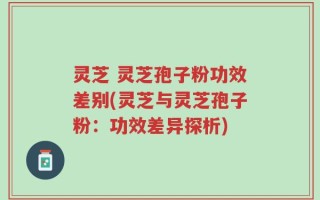 灵芝 灵芝孢子粉功效差别(灵芝与灵芝孢子粉：功效差异探析)