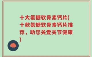 十大氨糖软骨素钙片(十款氨糖软骨素钙片推荐，助您关爱关节健康)
