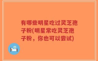 有哪些明星吃过灵芝孢子粉(明星常吃灵芝孢子粉，你也可以尝试)