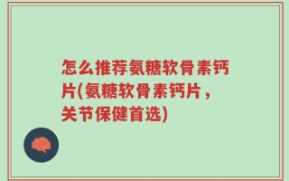 怎么推荐氨糖软骨素钙片(氨糖软骨素钙片，关节保健首选)