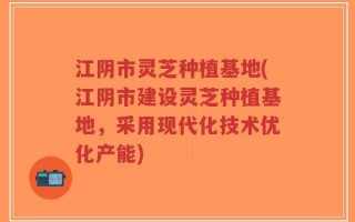 江阴市灵芝种植基地(江阴市建设灵芝种植基地，采用现代化技术优化产能)
