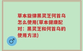草本旋律黑灵芝何首乌怎么使用(草本健康配对：黑灵芝和何首乌的使用方法)